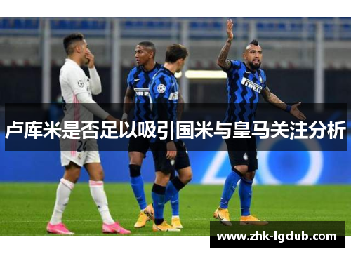 卢库米是否足以吸引国米与皇马关注分析