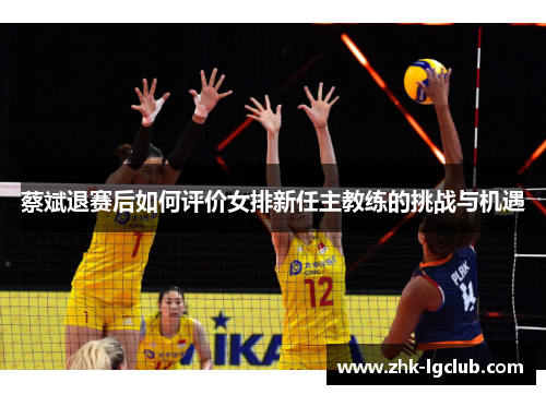 蔡斌退赛后如何评价女排新任主教练的挑战与机遇 蔡斌退赛后如何评价女排新任主教练的挑战与机遇