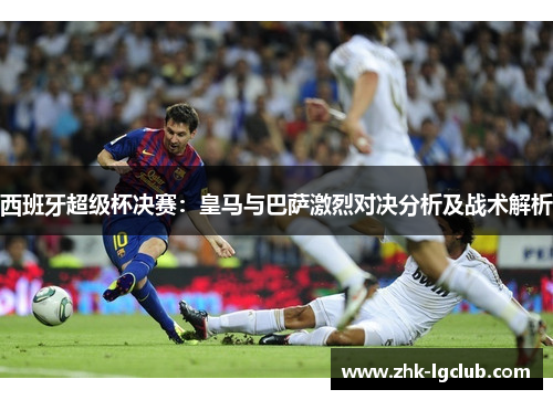 西班牙超级杯决赛:皇马与巴萨激烈对决分析及战术解析 西班牙超级杯决赛:皇马与巴萨激烈对决分析及战术解析