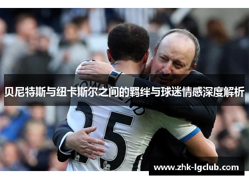 贝尼特斯与纽卡斯尔之间的羁绊与球迷情感深度解析 贝尼特斯与纽卡斯尔之间的羁绊与球迷情感深度解析