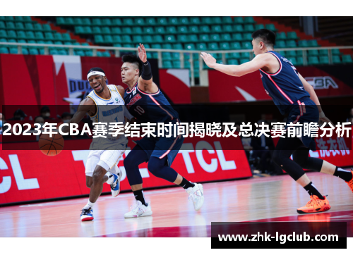 2023年CBA赛季结束时间揭晓及总决赛前瞻分析 2023年CBA赛季结束时间揭晓及总决赛前瞻分析
