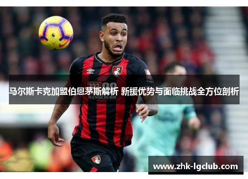马尔斯卡克加盟伯恩茅斯解析 新援优势与面临挑战全方位剖析