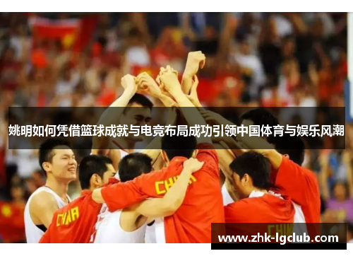 姚明如何凭借篮球成就与电竞布局成功引领中国体育与娱乐风潮