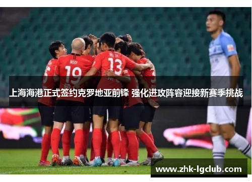 上海海港正式签约克罗地亚前锋 强化进攻阵容迎接新赛季挑战