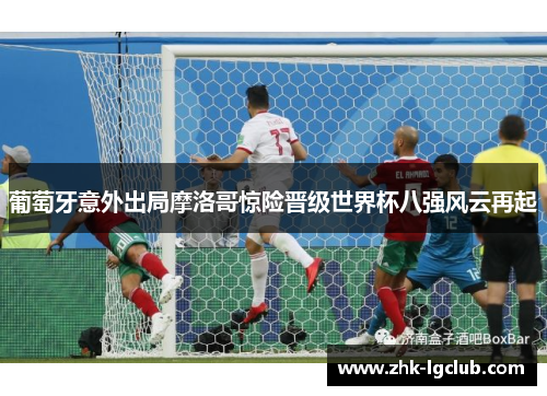 葡萄牙意外出局摩洛哥惊险晋级世界杯八强风云再起