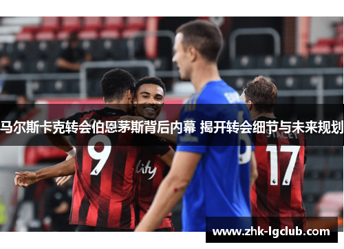 马尔斯卡克转会伯恩茅斯背后内幕 揭开转会细节与未来规划 马尔斯卡克转会伯恩茅斯背后内幕 揭开转会细节与未来规划