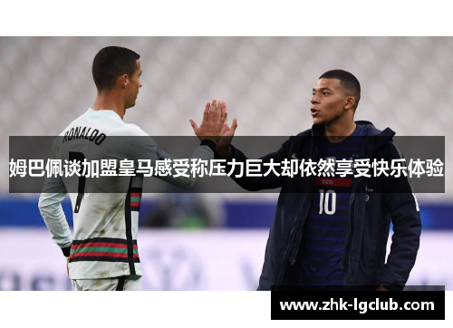 姆巴佩谈加盟皇马感受称压力巨大却依然享受快乐体验